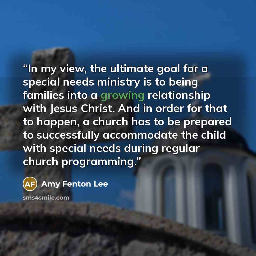 “In my view, the ultimate goal for a special needs ministry is to being families into a growing relationship with Jesus Christ. And in order for that to happen, a church has to be prepared to successfully accommodate the child with special needs during regular church programming.” quote by Amy Fenton Lee