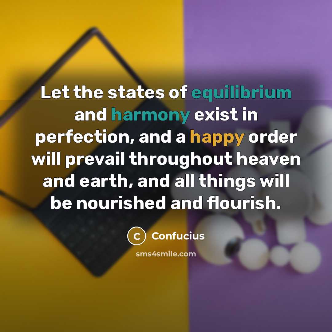“Let the states of equilibrium and harmony exist in perfection, and a happy order will prevail throughout heaven and earth, and all things will be nourished and flourish.” quote by Confucius