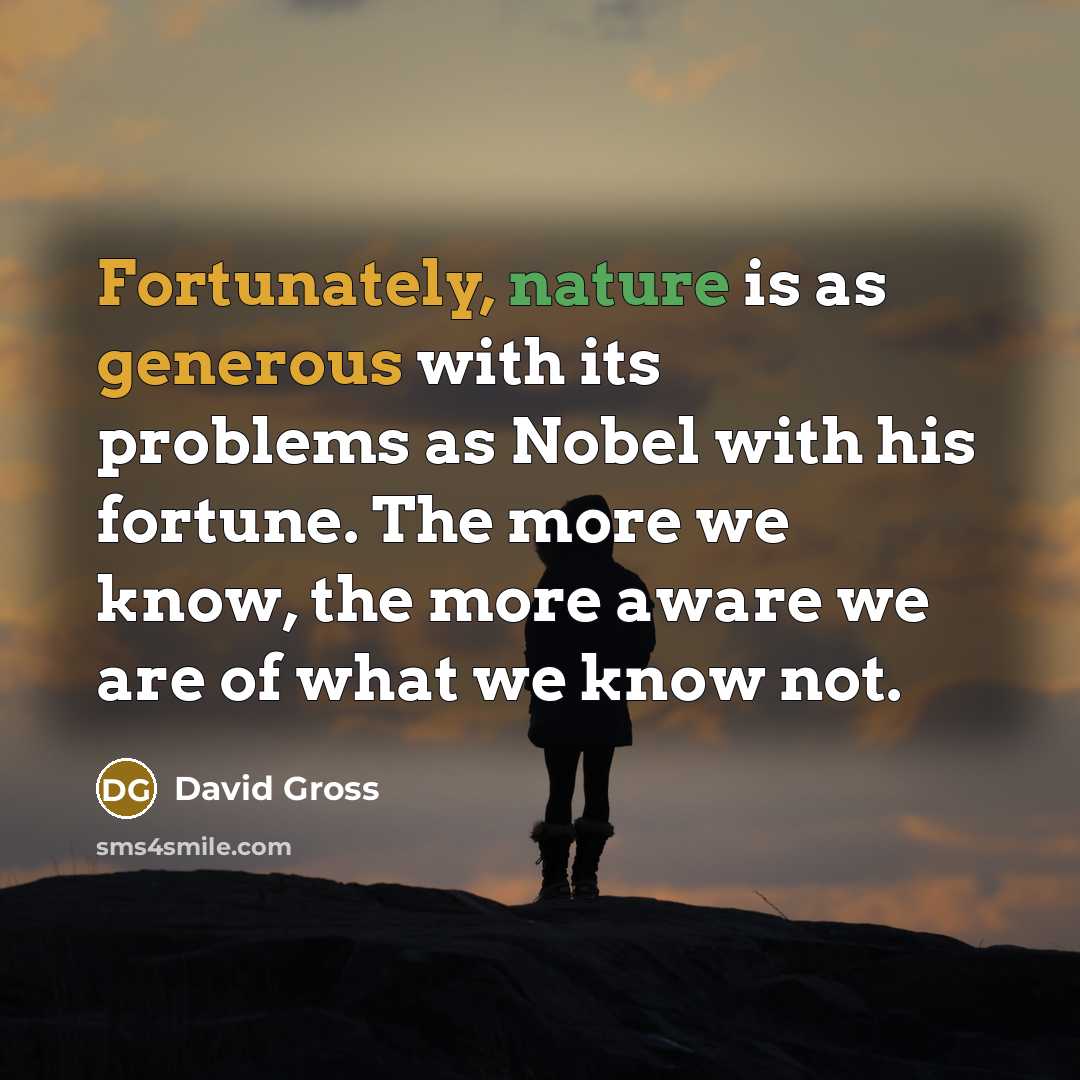 “Fortunately, nature is as generous with its problems as Nobel with his fortune. The more we know, the more aware we are of what we know not.” quote by David Gross