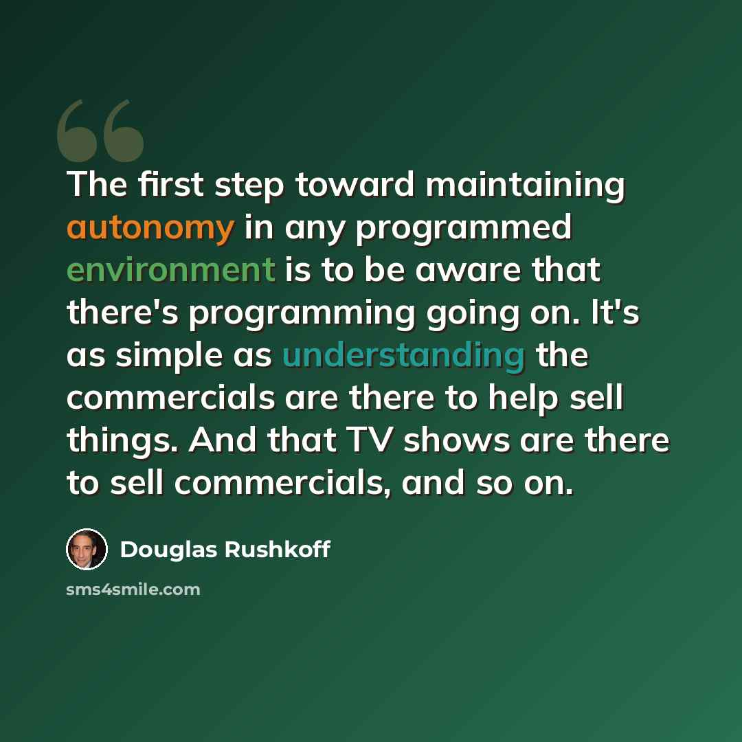 “The first step toward maintaining autonomy in any programmed environment is to be aware that there's programming going on. It's as simple as understanding the commercials are there to help sell things. And that TV shows are there to sell commercials, and so on.” quote by Douglas Rushkoff
