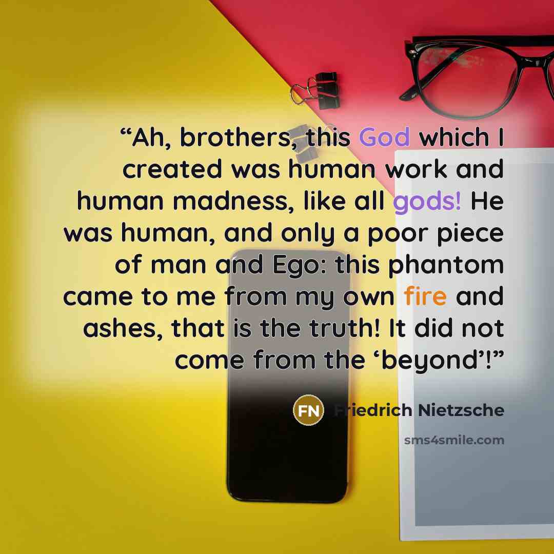 “Ah, brothers, this God which I created was human work and human madness, like all gods! He was human, and only a poor piece of man and Ego: this phantom came to me from my own fire and ashes, that is the truth! It did not come from the ‘beyond’!” quote by Friedrich Nietzsche