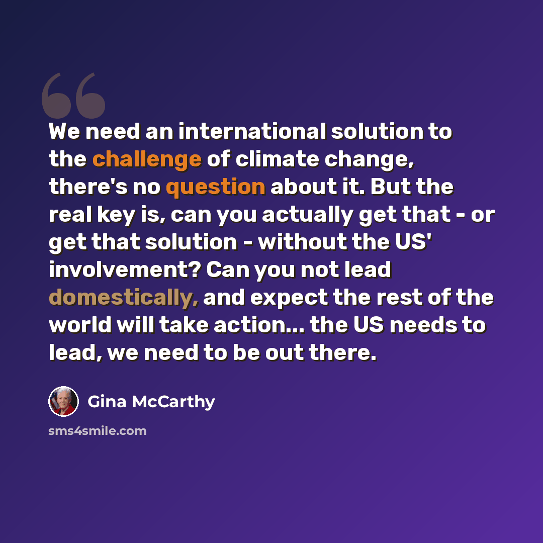 “We need an international solution to the challenge of climate change, there's no question about it. But the real key is, can you actually get that - or get that solution - without the US' involvement? Can you not lead domestically, and expect the rest of the world will take action... the US needs…” quote by Gina McCarthy