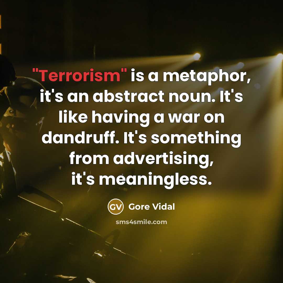 “"Terrorism" is a metaphor, it's an abstract noun. It's like having a war on dandruff. It's something from advertising, it's meaningless.” quote by Gore Vidal