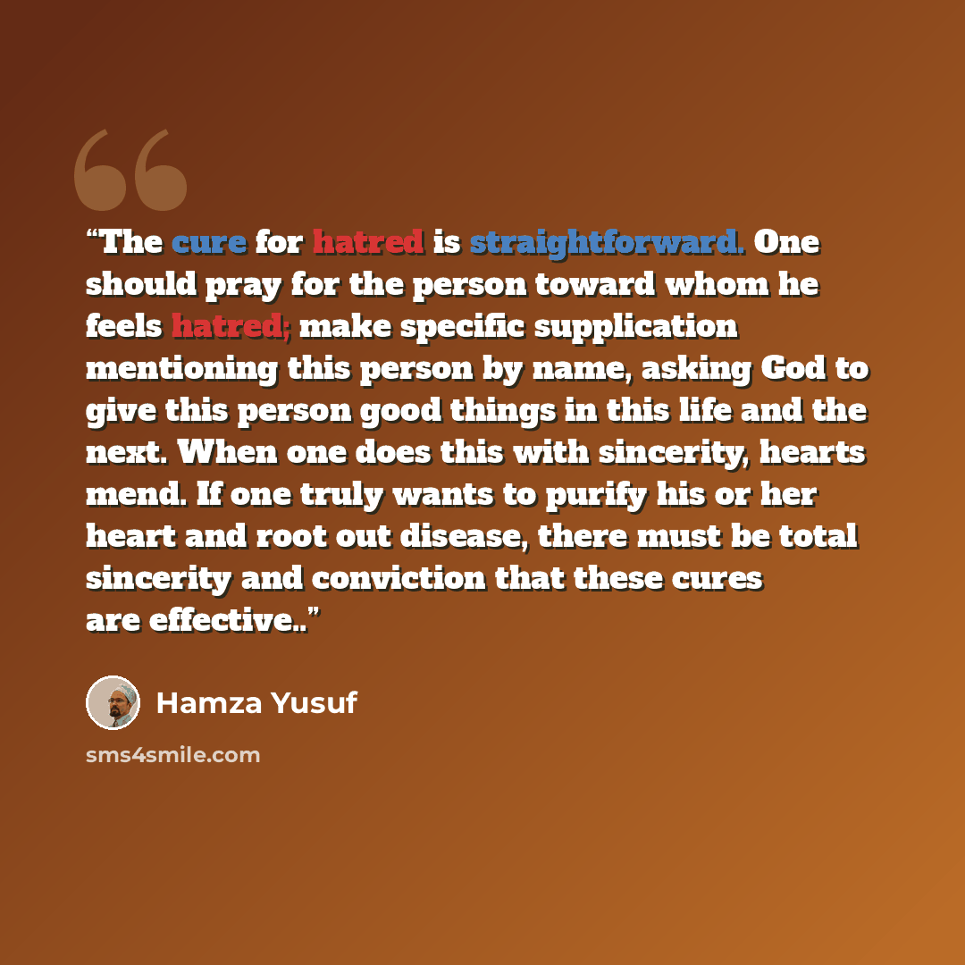 “The cure for hatred is straightforward. One should pray for the person toward whom he feels hatred; make specific supplication mentioning this person by name, asking God to give this person good things in this life and the next. When one does this with sincerity, hearts mend. If one truly wants to…” quote by Hamza Yusuf
