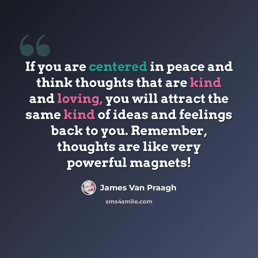 “If you are centered in peace and think thoughts that are kind and loving, you will attract the same kind of ideas and feelings back to you. Remember, thoughts are like very powerful magnets!” quote by James Van Praagh