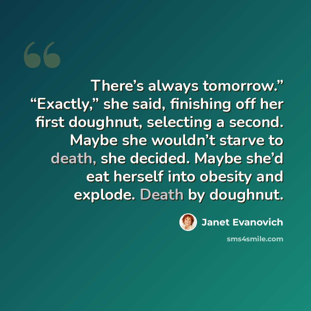 “There’s always tomorrow.” “Exactly,” she said, finishing off her first doughnut, selecting a second. Maybe she wouldn’t starve to death, she decided. Maybe she’d eat herself into obesity and explode. Death by doughnut.” quote by Janet Evanovich
