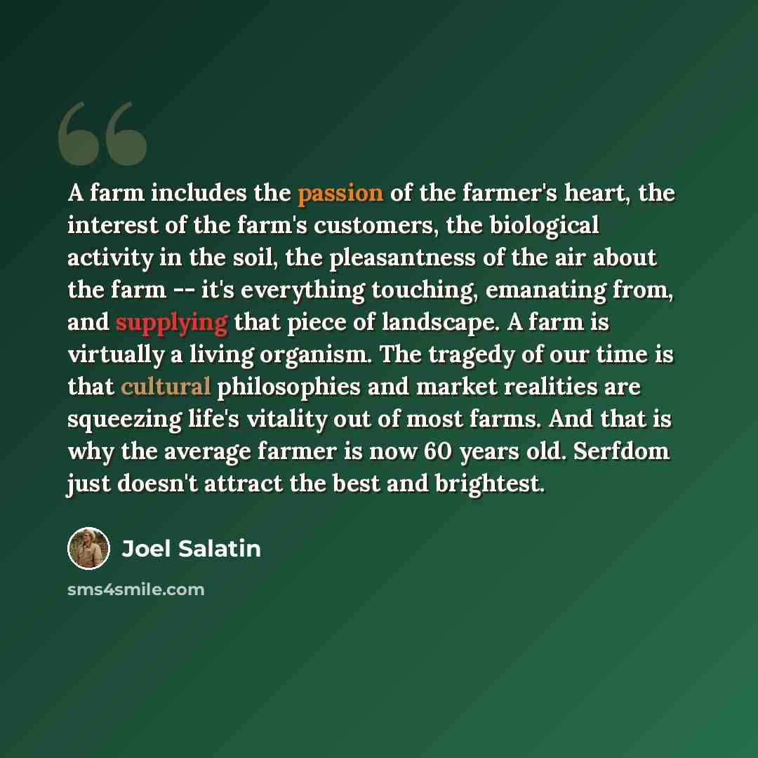 “A farm includes the passion of the farmer's heart, the interest of the farm's customers, the biological activity in the soil, the pleasantness of the air about the farm -- it's everything touching, emanating from, and supplying that piece of landscape. A farm is virtually a living organism. The…” quote by Joel Salatin