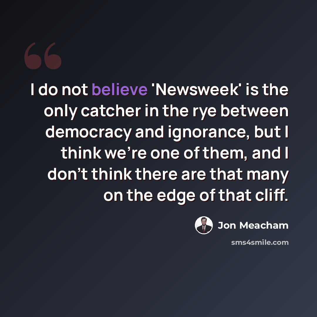 “I do not believe 'Newsweek' is the only catcher in the rye between democracy and ignorance, but I think we're one of them, and I don't think there are that many on the edge of that cliff.” quote by Jon Meacham