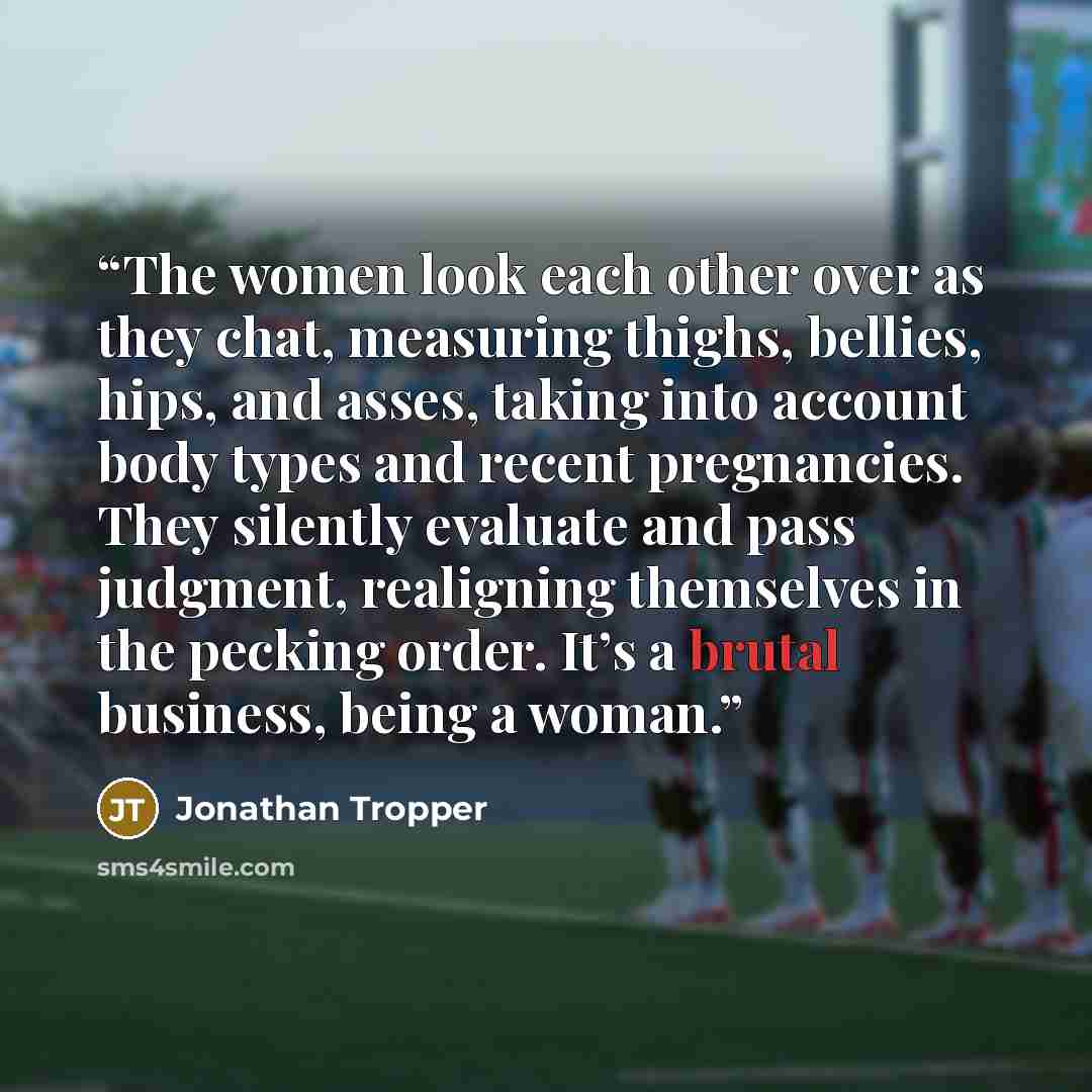 “The women look each other over as they chat, measuring thighs, bellies, hips, and asses, taking into account body types and recent pregnancies. They silently evaluate and pass judgment, realigning themselves in the pecking order. It’s a brutal business, being a woman.” quote by Jonathan Tropper