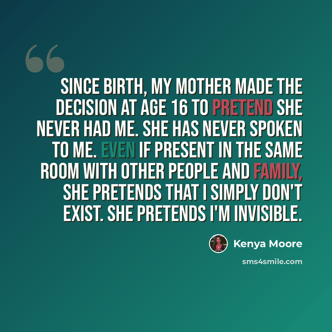 “Since birth, my mother made the decision at age 16 to pretend she never had me. She has never spoken to me. Even if present in the same room with other people and family, she pretends that I simply don't exist. She pretends I'm invisible.” quote by Kenya Moore