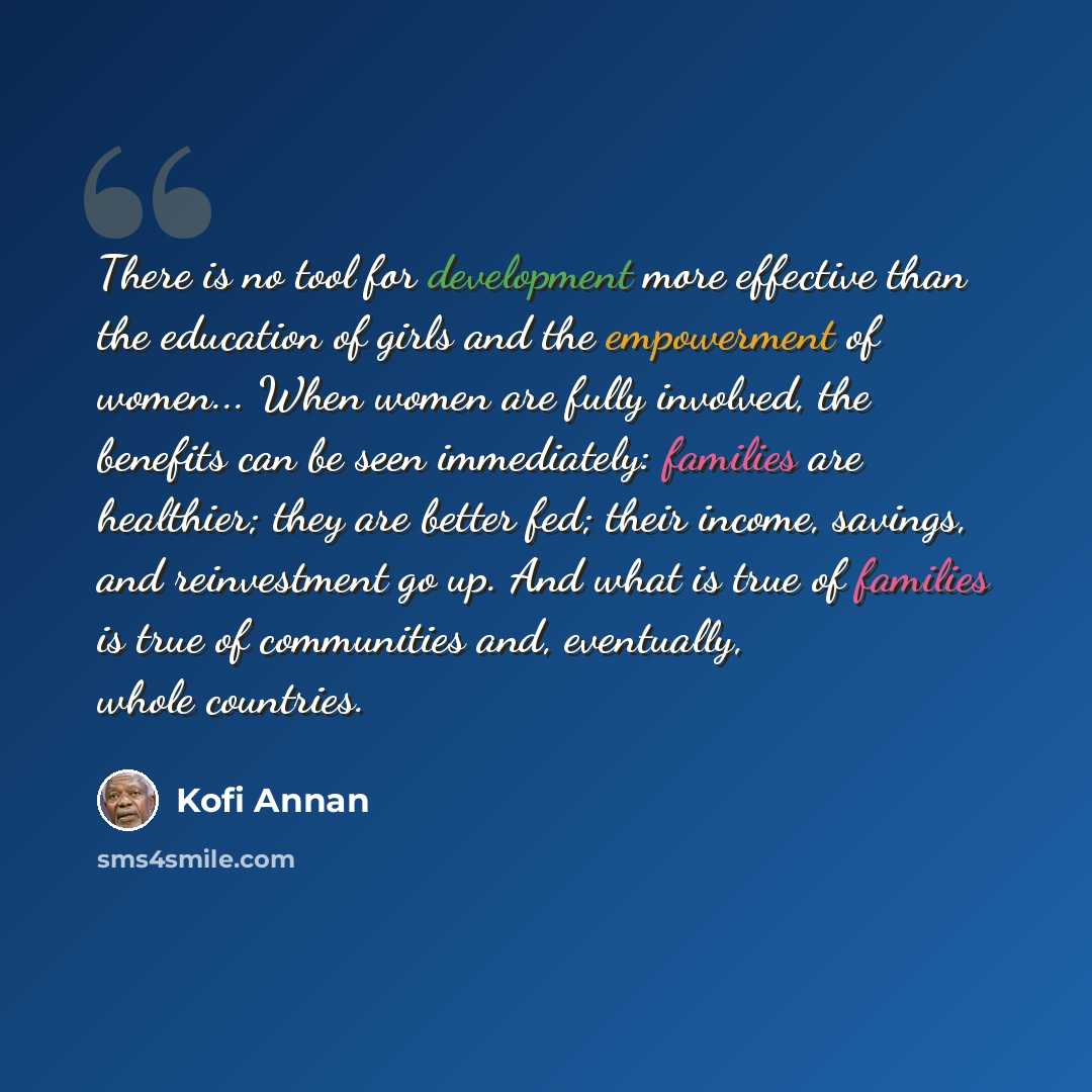 “There is no tool for development more effective than the education of girls and the empowerment of women... When women are fully involved, the benefits can be seen immediately: families are healthier; they are better fed; their income, savings, and reinvestment go up. And what is true of families…” quote by Kofi Annan