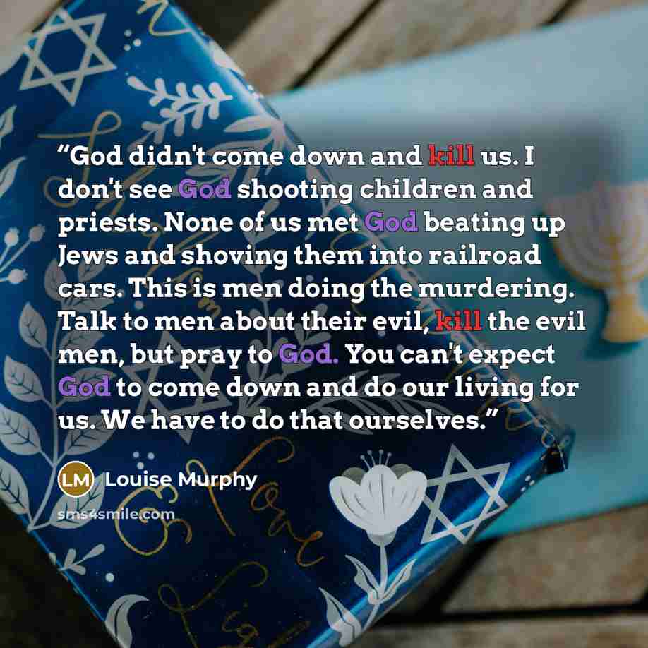 “God didn't come down and kill us. I don't see God shooting children and priests. None of us met God beating up Jews and shoving them into railroad cars. This is men doing the murdering. Talk to men about their evil, kill the evil men, but pray to God. You can't expect God to come down and do our…” quote by Louise Murphy