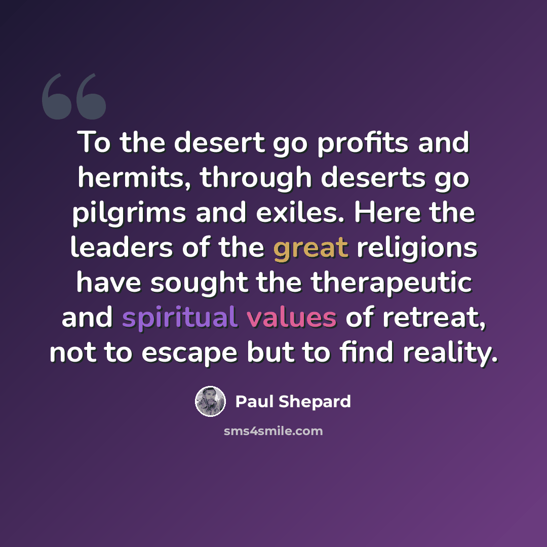 “To the desert go profits and hermits, through deserts go pilgrims and exiles. Here the leaders of the great religions have sought the therapeutic and spiritual values of retreat, not to escape but to find reality.” quote by Paul Shepard