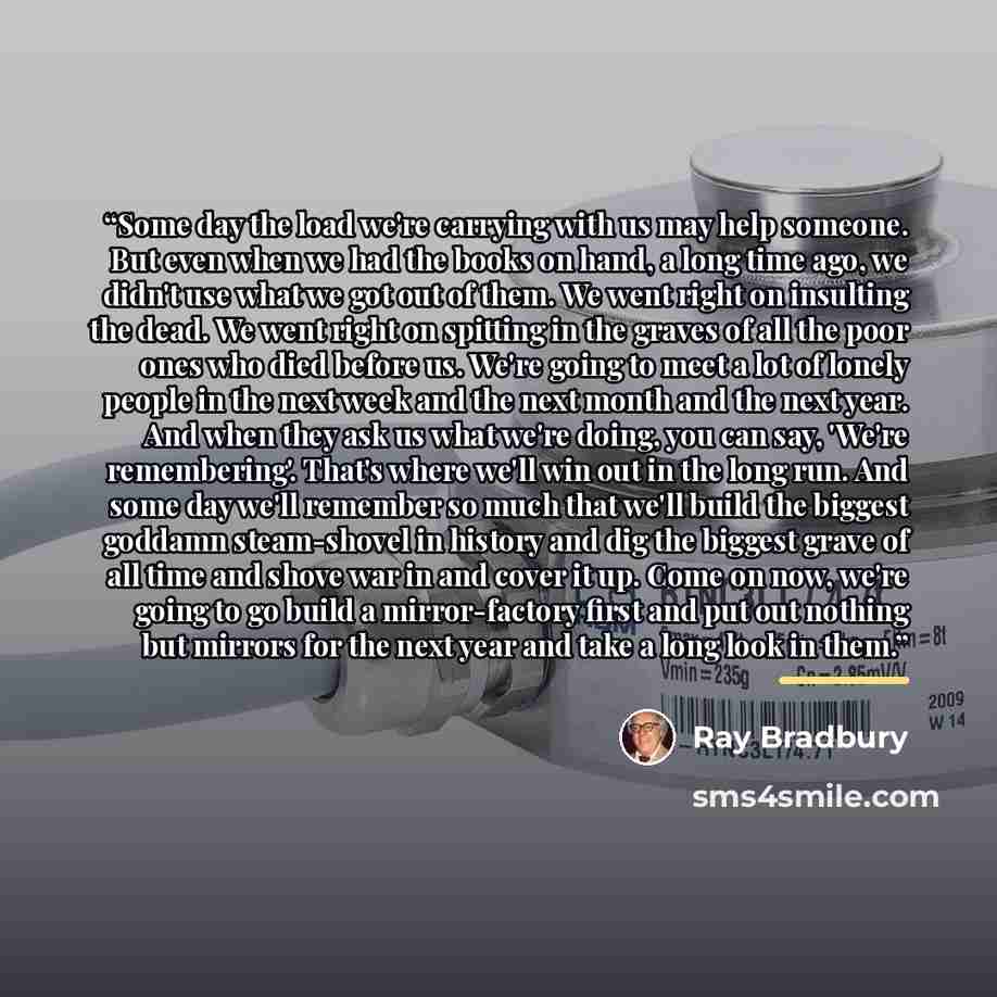“Some day the load we're carrying with us may help someone. But even when we had the books on hand, a long time ago, we didn't use what we got out of them. We went right on insulting the dead. We went right on spitting in the graves of all the poor ones who died before us. We're going to meet a lot…” quote by Ray Bradbury