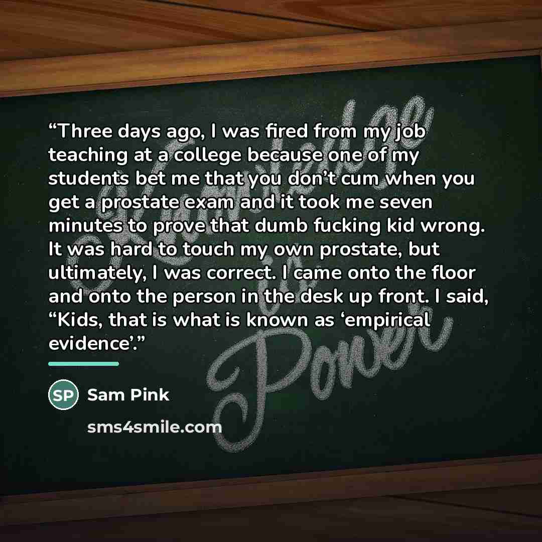 “Three days ago, I was fired from my job teaching at a college because one of my students bet me that you don’t cum when you get a prostate exam and it took me seven minutes to prove that dumb fucking kid wrong. It was hard to touch my own prostate, but ultimately, I was correct. I came onto the…” quote by Sam Pink