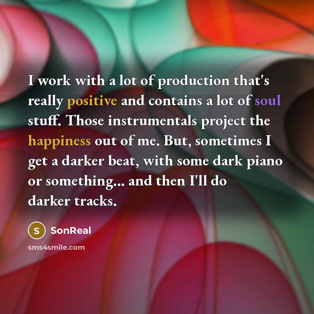 “I work with a lot of production that's really positive and contains a lot of soul stuff. Those instrumentals project the happiness out of me. But, sometimes I get a darker beat, with some dark piano or something... and then I'll do darker tracks.” quote by SonReal