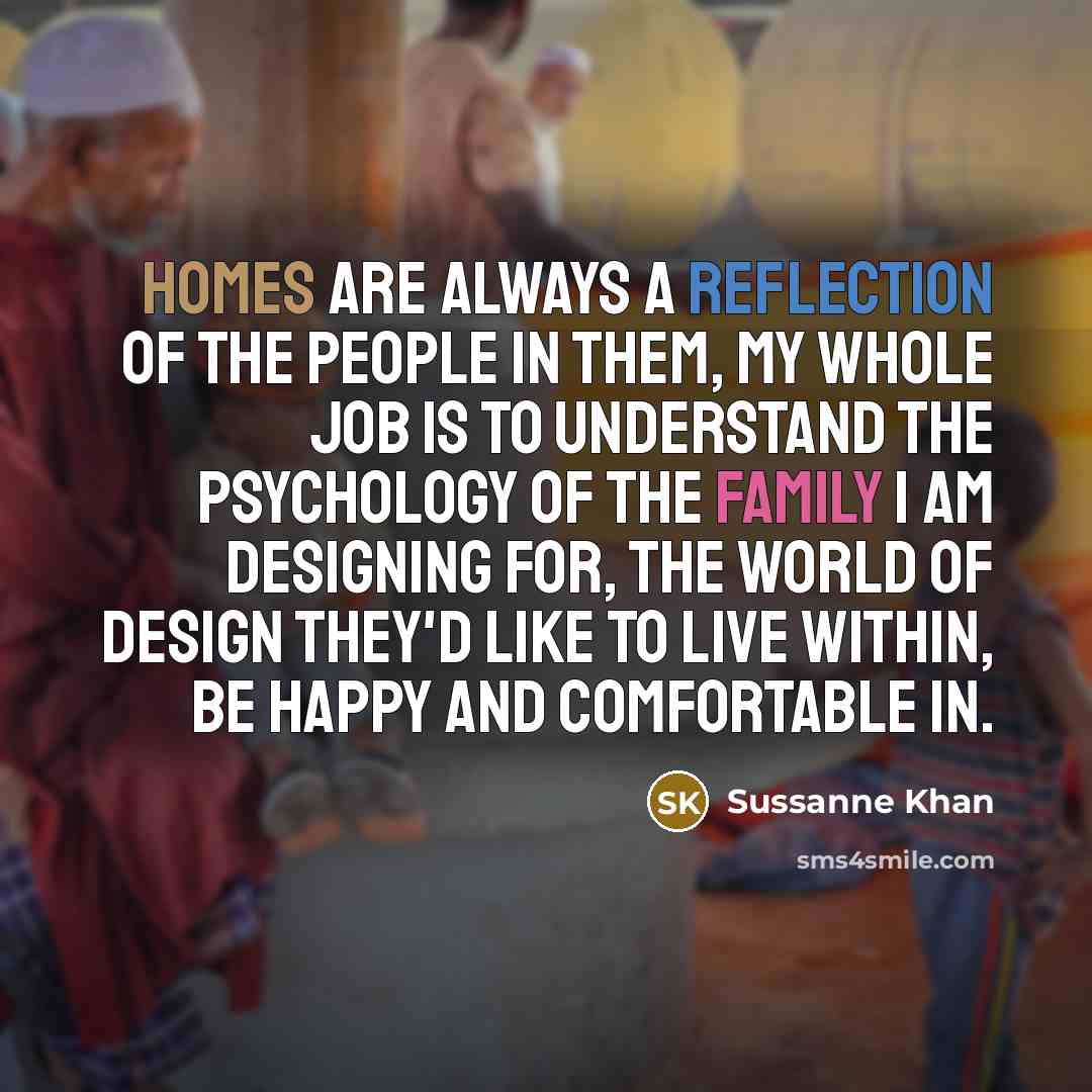 “Homes are always a reflection of the people in them, my whole job is to understand the psychology of the family I am designing for, the world of design they'd like to live within, be happy and comfortable in.” quote by Sussanne Khan