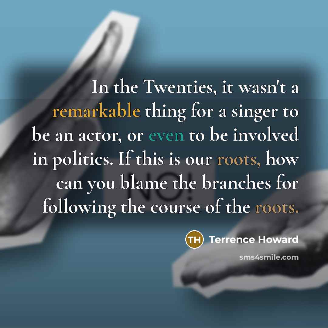 “In the Twenties, it wasn't a remarkable thing for a singer to be an actor, or even to be involved in politics. If this is our roots, how can you blame the branches for following the course of the roots.” quote by Terrence Howard