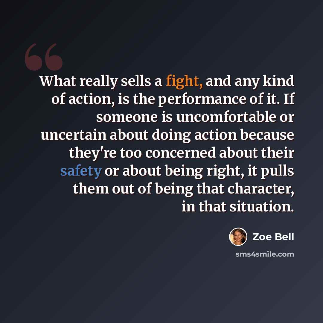 “What really sells a fight, and any kind of action, is the performance of it. If someone is uncomfortable or uncertain about doing action because they're too concerned about their safety or about being right, it pulls them out of being that character, in that situation.” quote by Zoe Bell