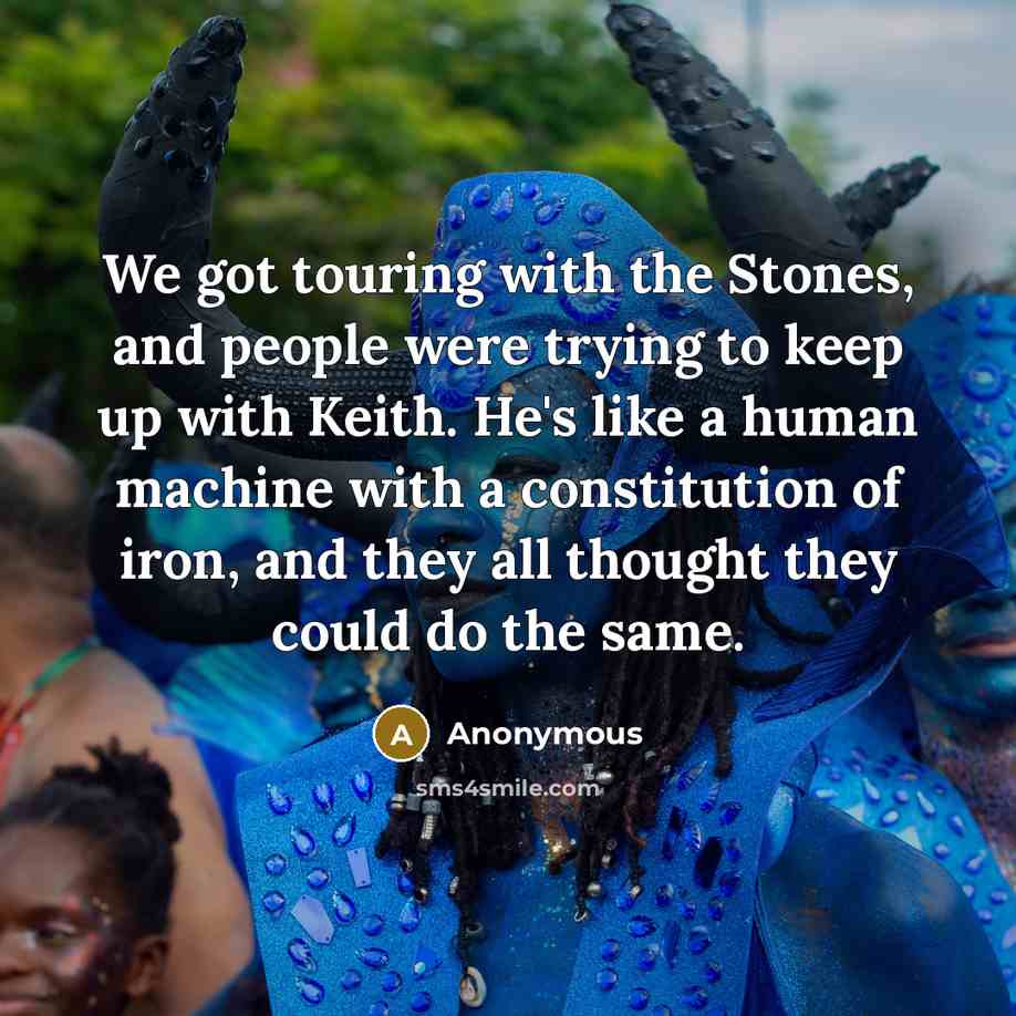 “We got touring with the Stones, and people were trying to keep up with Keith. He's like a human machine with a constitution of iron, and they all thought they could do the same.” quote by Anonymous