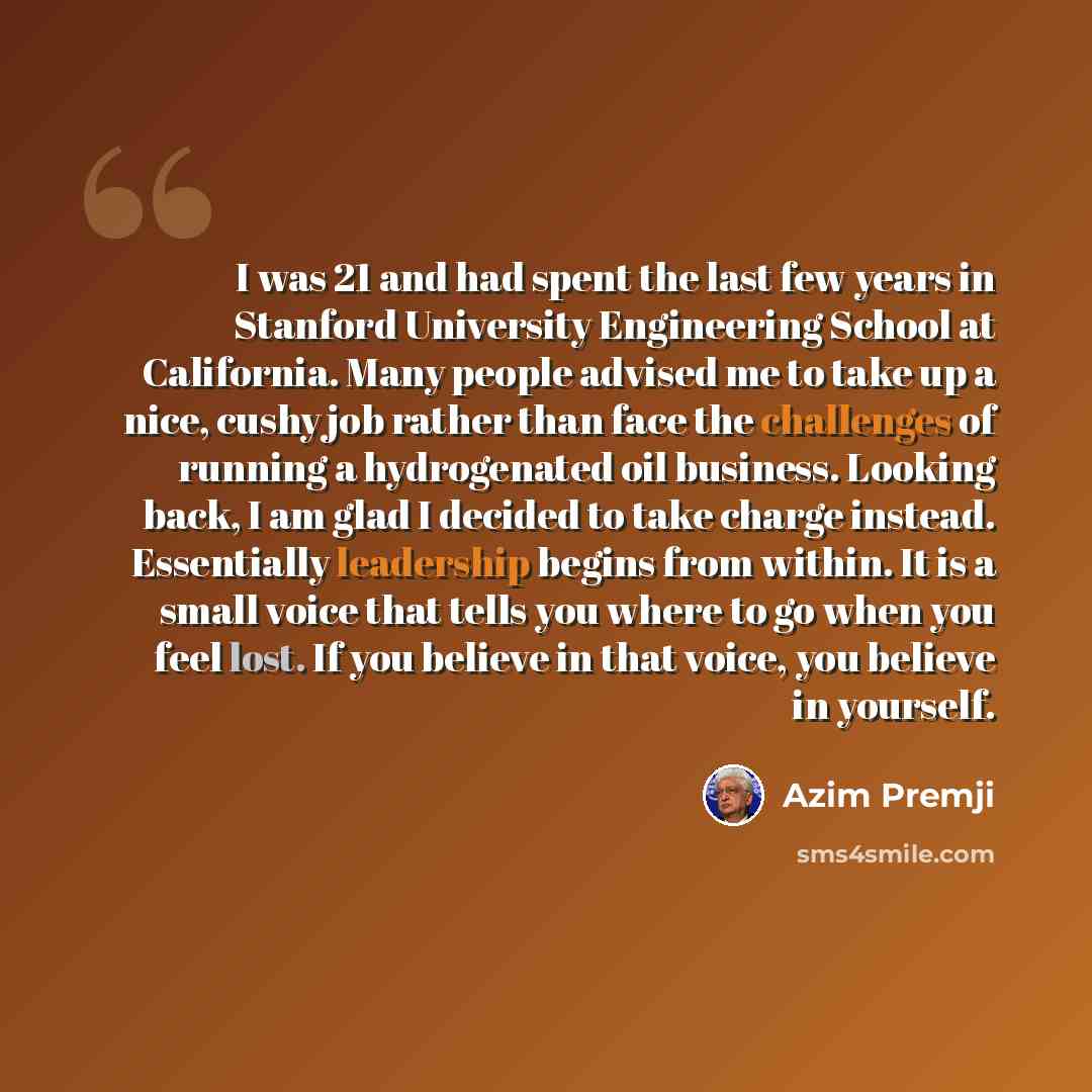 “I was 21 and had spent the last few years in Stanford University Engineering School at California. Many people advised me to take up a nice, cushy job rather than face the challenges of running a hydrogenated oil business. Looking back, I am glad I decided to take charge instead. Essentially…” quote by Azim Premji