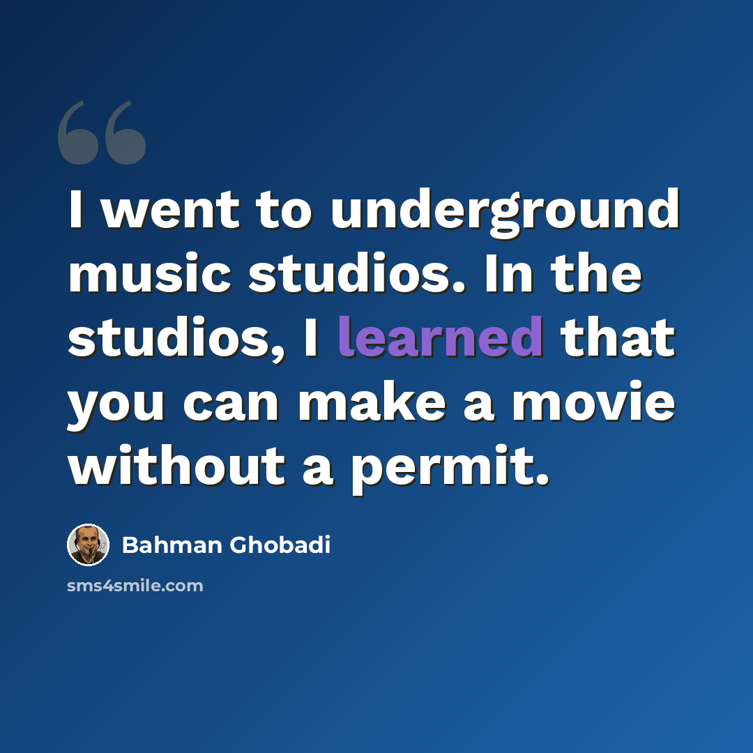 “I went to underground music studios. In the studios, I learned that you can make a movie without a permit.” quote by Bahman Ghobadi
