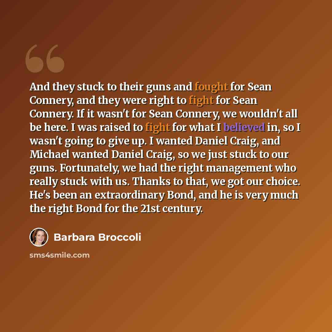 “And they stuck to their guns and fought for Sean Connery, and they were right to fight for Sean Connery. If it wasn't for Sean Connery, we wouldn't all be here. I was raised to fight for what I believed in, so I wasn't going to give up. I wanted Daniel Craig, and Michael wanted Daniel Craig, so we…” quote by Barbara Broccoli
