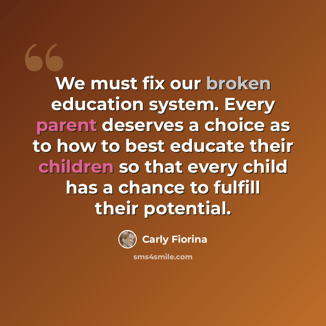 “We must fix our broken education system. Every parent deserves a choice as to how to best educate their children so that every child has a chance to fulfill their potential.” quote by Carly Fiorina