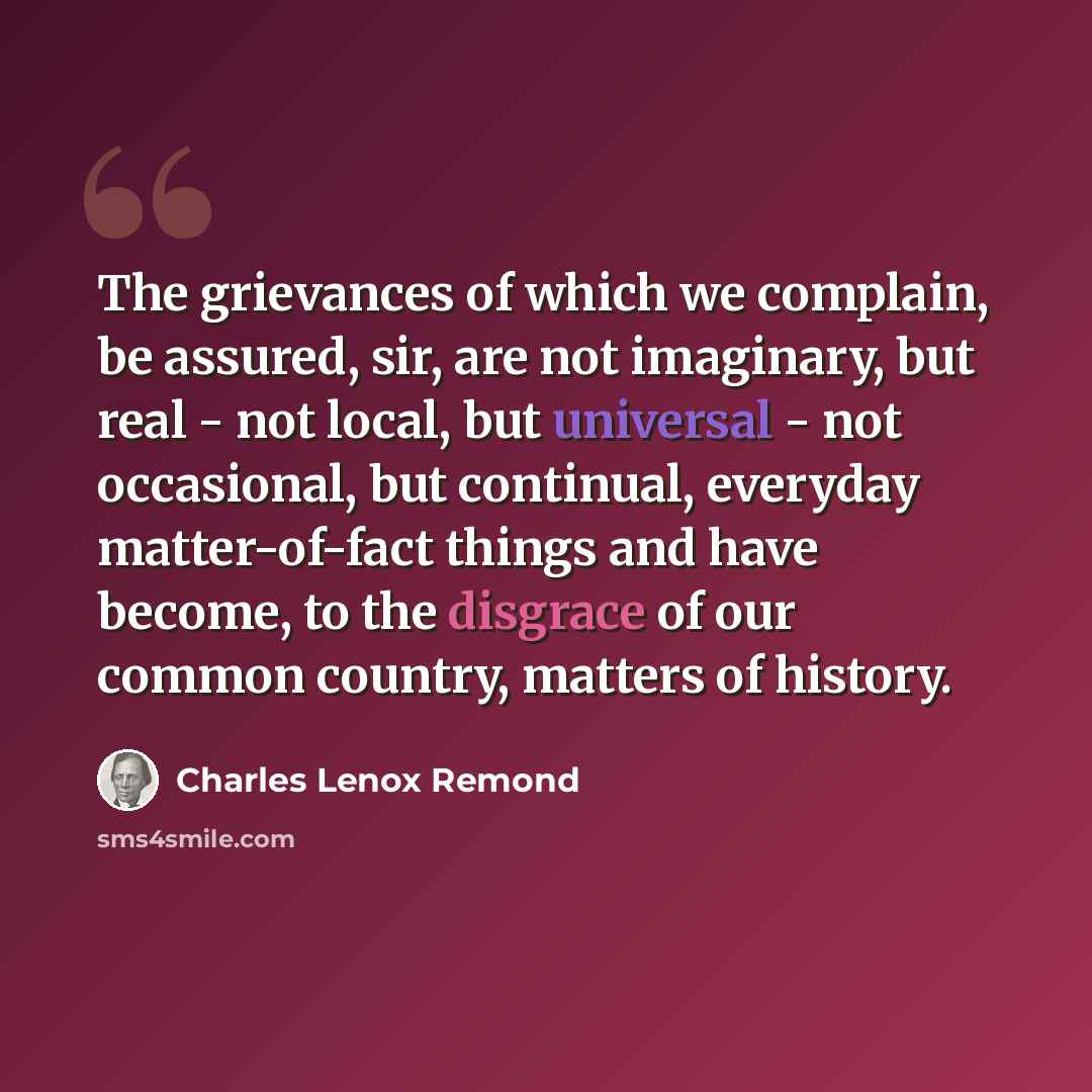 “The grievances of which we complain, be assured, sir, are not imaginary, but real - not local, but universal - not occasional, but continual, everyday matter-of-fact things and have become, to the disgrace of our common country, matters of history.” quote by Charles Lenox Remond
