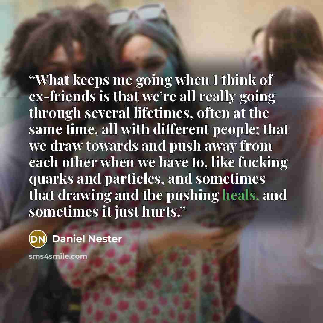 “What keeps me going when I think of ex-friends is that we’re all really going through several lifetimes, often at the same time, all with different people; that we draw towards and push away from each other when we have to, like fucking quarks and particles, and sometimes that drawing and the…” quote by Daniel Nester