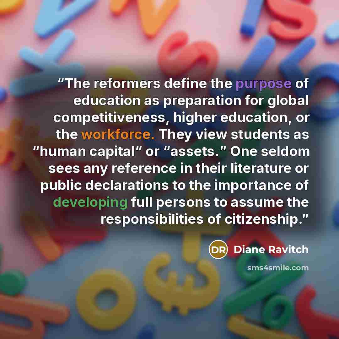 “The reformers define the purpose of education as preparation for global competitiveness, higher education, or the workforce. They view students as “human capital” or “assets.” One seldom sees any reference in their literature or public declarations to the importance of developing full persons to…” quote by Diane Ravitch