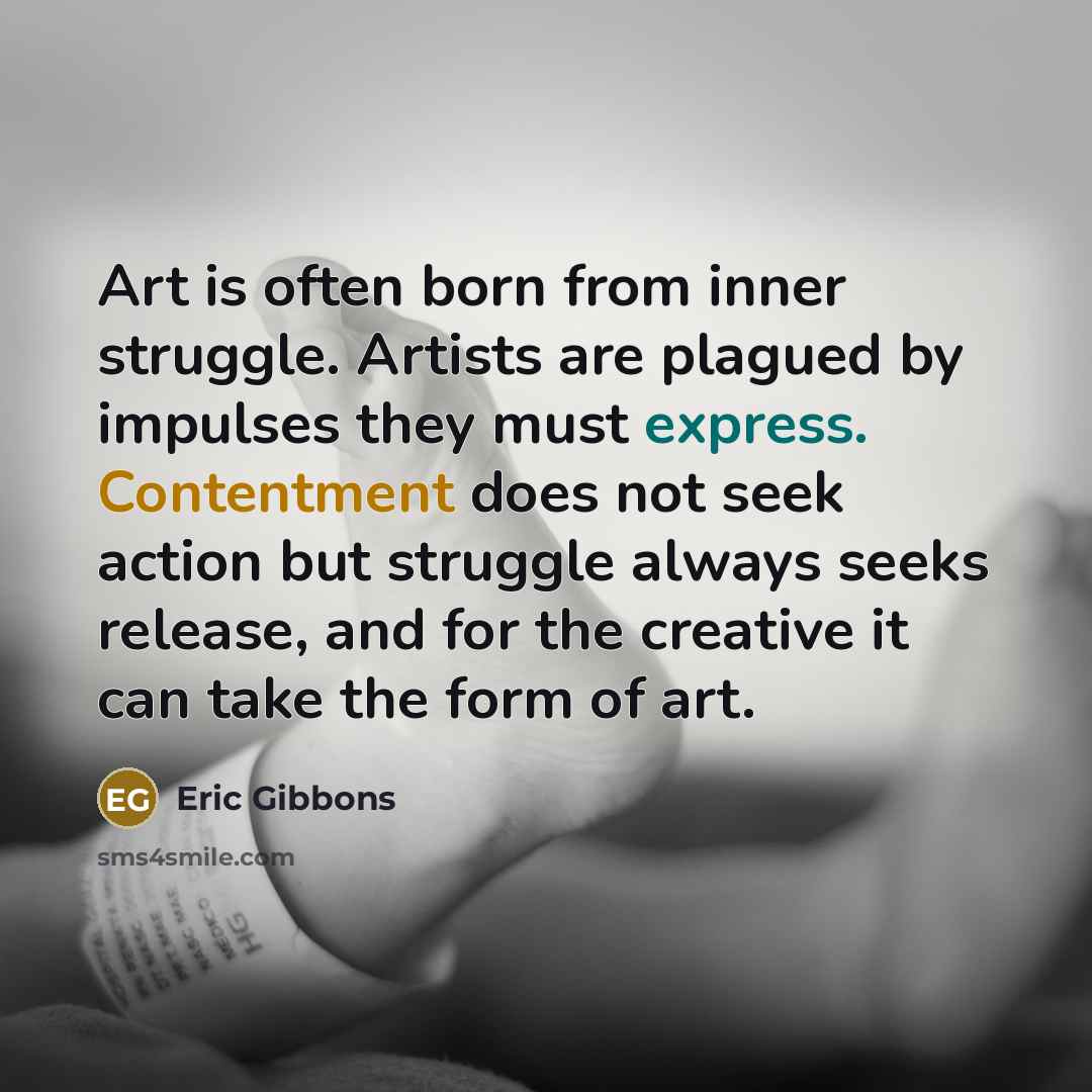 “Art is often born from inner struggle. Artists are plagued by impulses they must express. Contentment does not seek action but struggle always seeks release, and for the creative it can take the form of art.” quote by Eric Gibbons