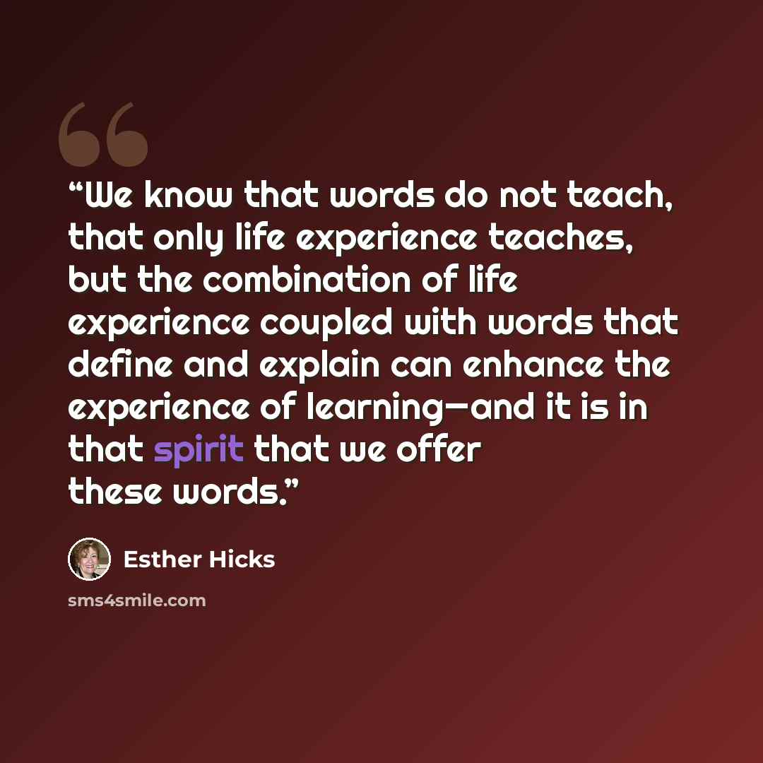 “We know that words do not teach, that only life experience teaches, but the combination of life experience coupled with words that define and explain can enhance the experience of learning—and it is in that spirit that we offer these words.” quote by Esther Hicks