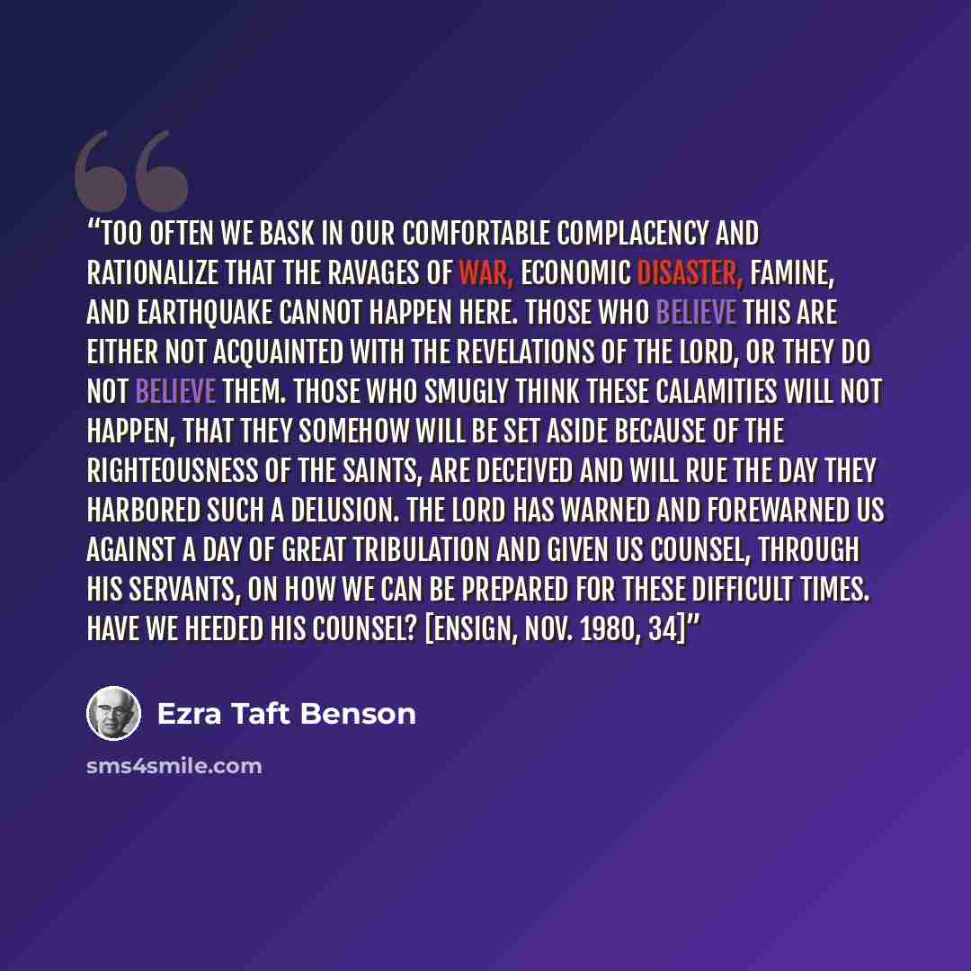 “Too often we bask in our comfortable complacency and rationalize that the ravages of war, economic disaster, famine, and earthquake cannot happen here. Those who believe this are either not acquainted with the revelations of the Lord, or they do not believe them. Those who smugly think these…” quote by Ezra Taft Benson