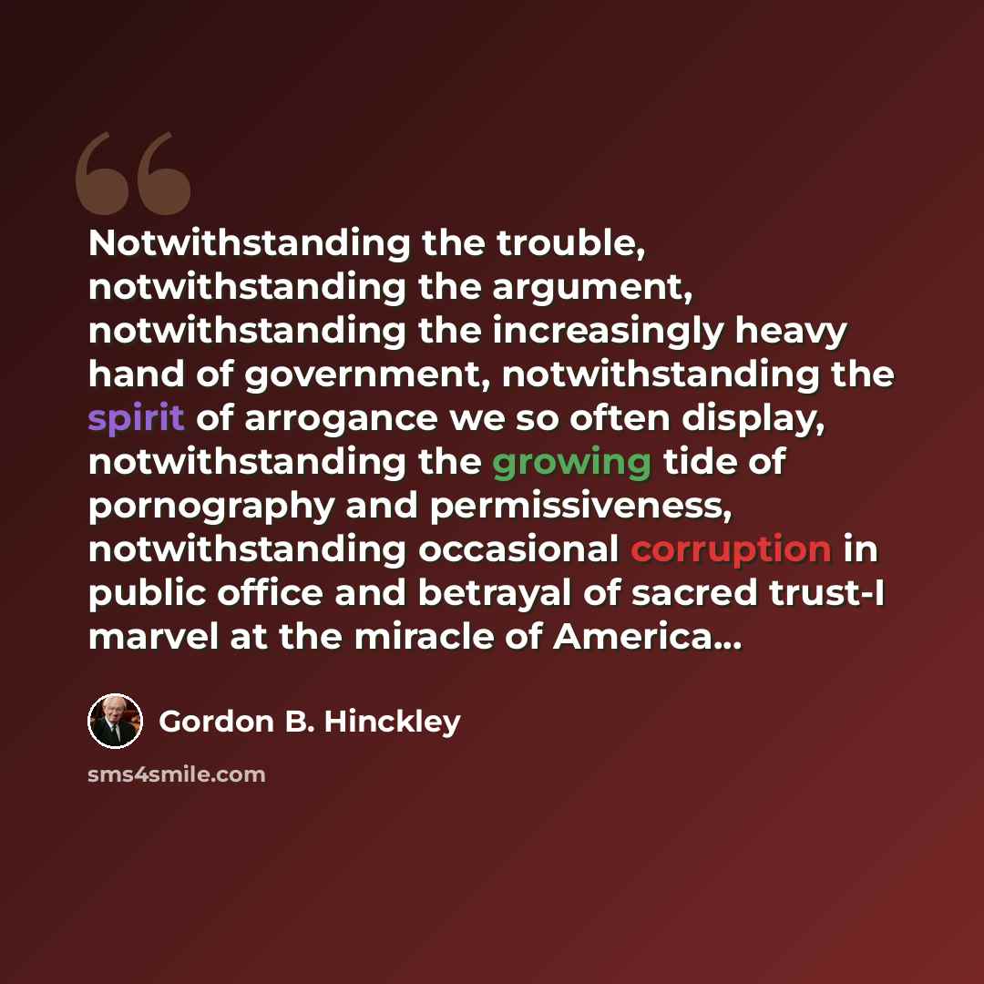 “Notwithstanding the trouble, notwithstanding the argument, notwithstanding the increasingly heavy hand of government, notwithstanding the spirit of arrogance we so often display, notwithstanding the growing tide of pornography and permissiveness, notwithstanding occasional corruption in public…” quote by Gordon B. Hinckley