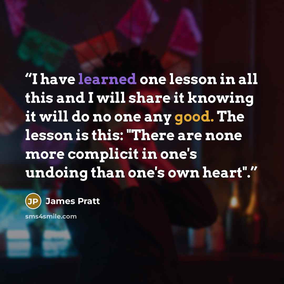 “I have learned one lesson in all this and I will share it knowing it will do no one any good. The lesson is this: "There are none more complicit in one's undoing than one's own heart".” quote by James Pratt