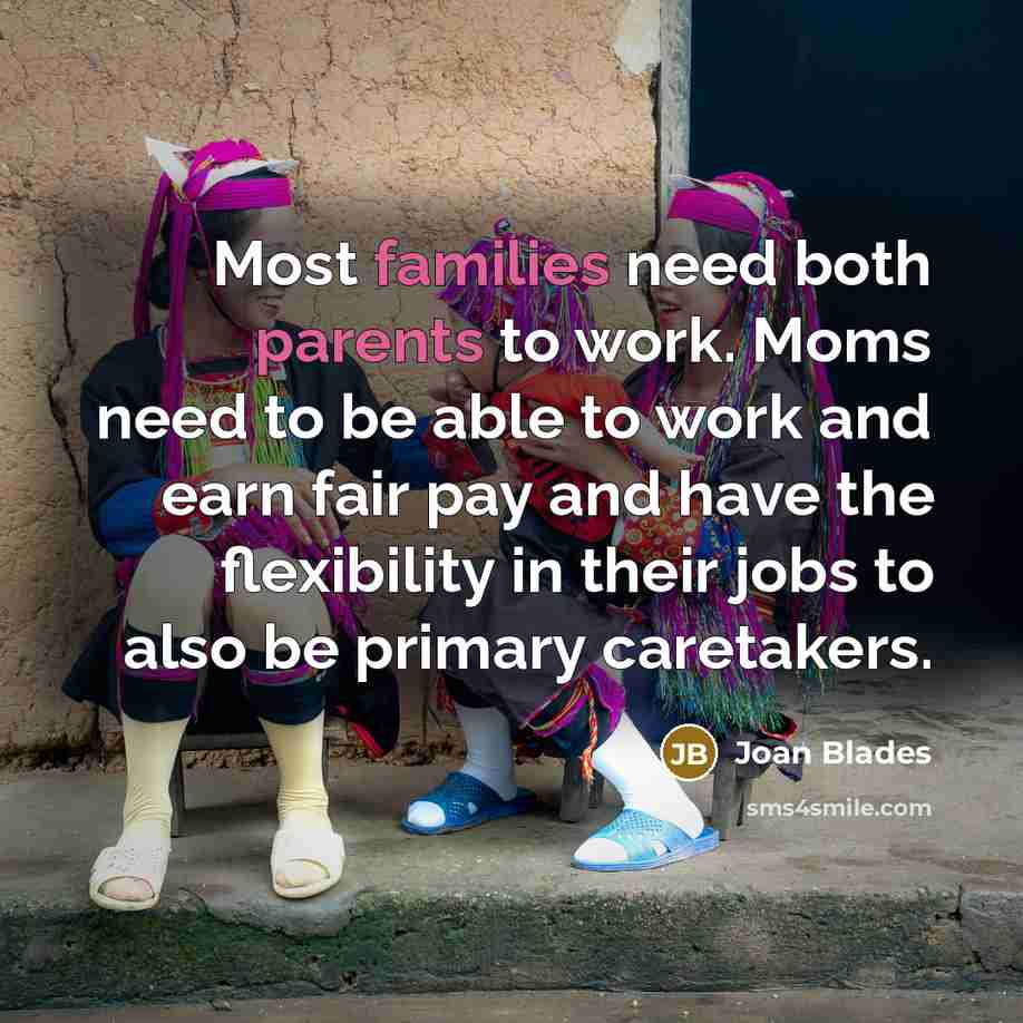“Most families need both parents to work. Moms need to be able to work and earn fair pay and have the flexibility in their jobs to also be primary caretakers.” quote by Joan Blades