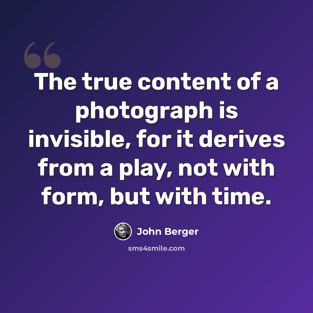 “The true content of a photograph is invisible, for it derives from a play, not with form, but with time.” quote by John Berger