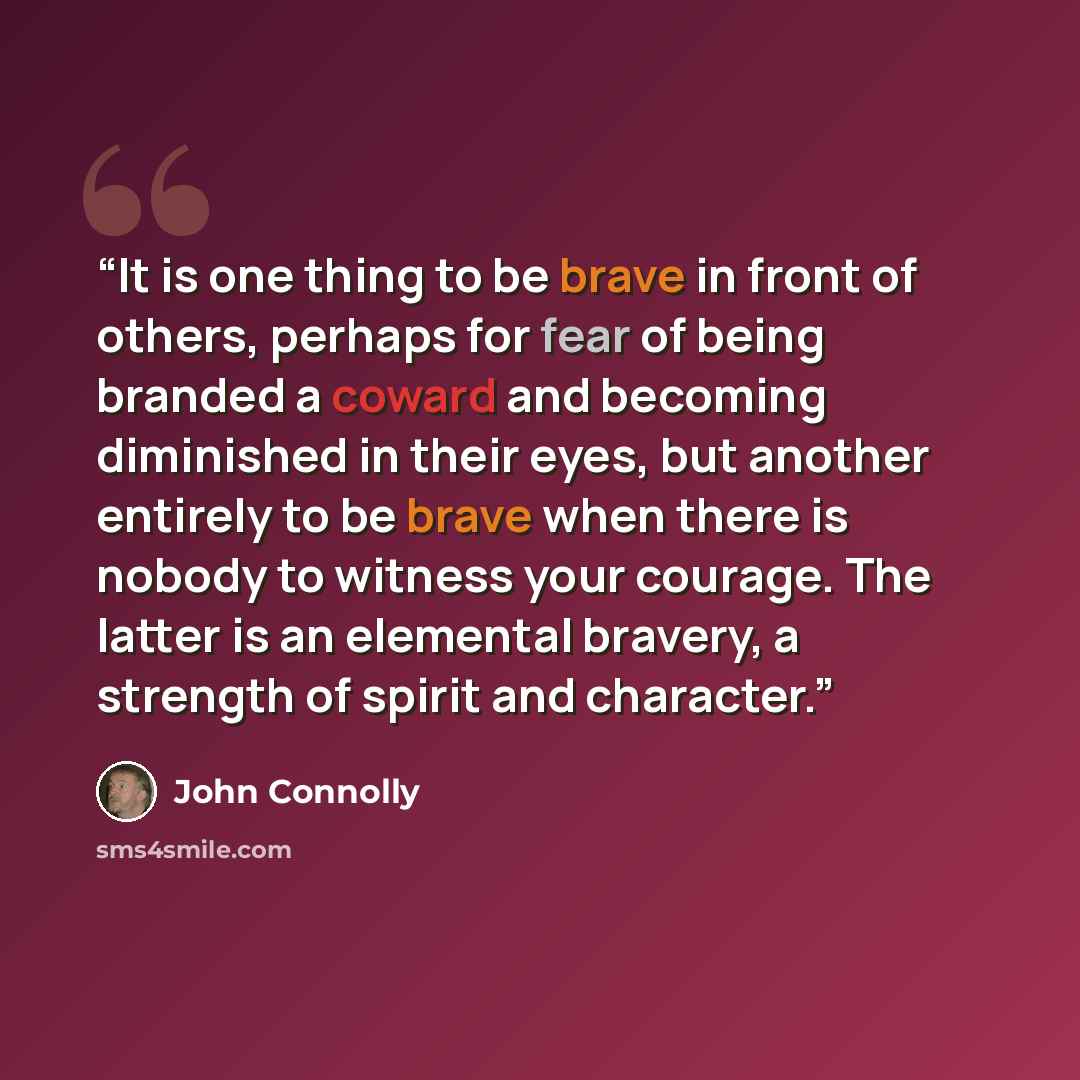 “It is one thing to be brave in front of others, perhaps for fear of being branded a coward and becoming diminished in their eyes, but another entirely to be brave when there is nobody to witness your courage. The latter is an elemental bravery, a strength of spirit and character.” quote by John Connolly