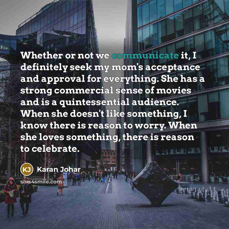 “Whether or not we communicate it, I definitely seek my mom's acceptance and approval for everything. She has a strong commercial sense of movies and is a quintessential audience. When she doesn't like something, I know there is reason to worry. When she loves something, there is reason to celebrate.” quote by Karan Johar