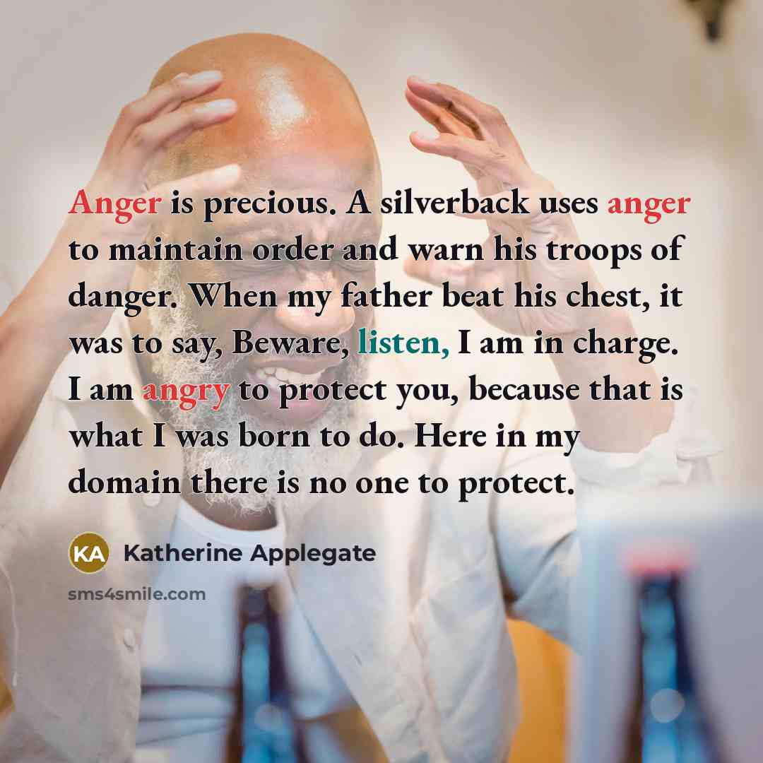 “Anger is precious. A silverback uses anger to maintain order and warn his troops of danger. When my father beat his chest, it was to say, Beware, listen, I am in charge. I am angry to protect you, because that is what I was born to do. Here in my domain there is no one to protect.” quote by Katherine Applegate