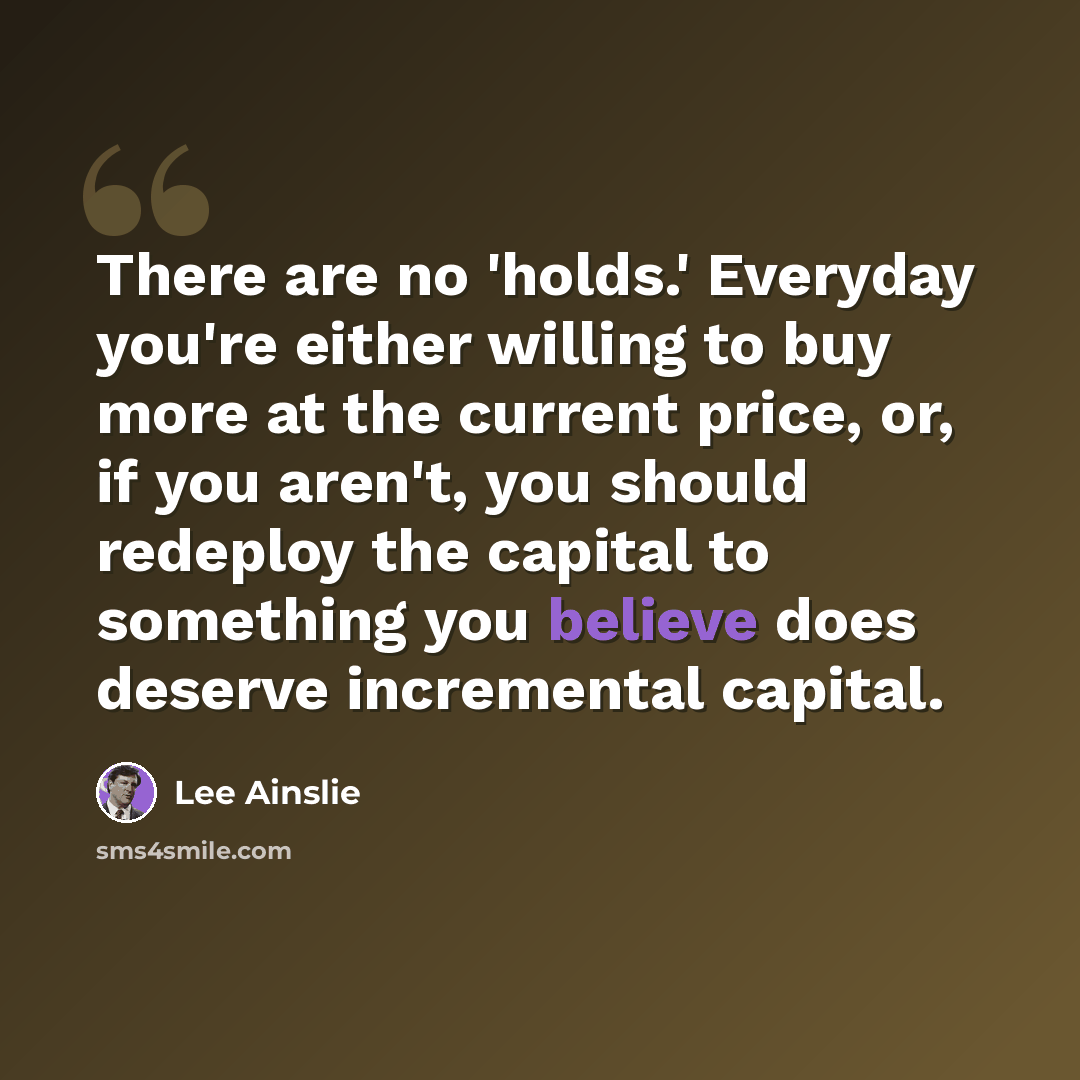 “There are no 'holds.' Everyday you're either willing to buy more at the current price, or, if you aren't, you should redeploy the capital to something you believe does deserve incremental capital.” quote by Lee Ainslie