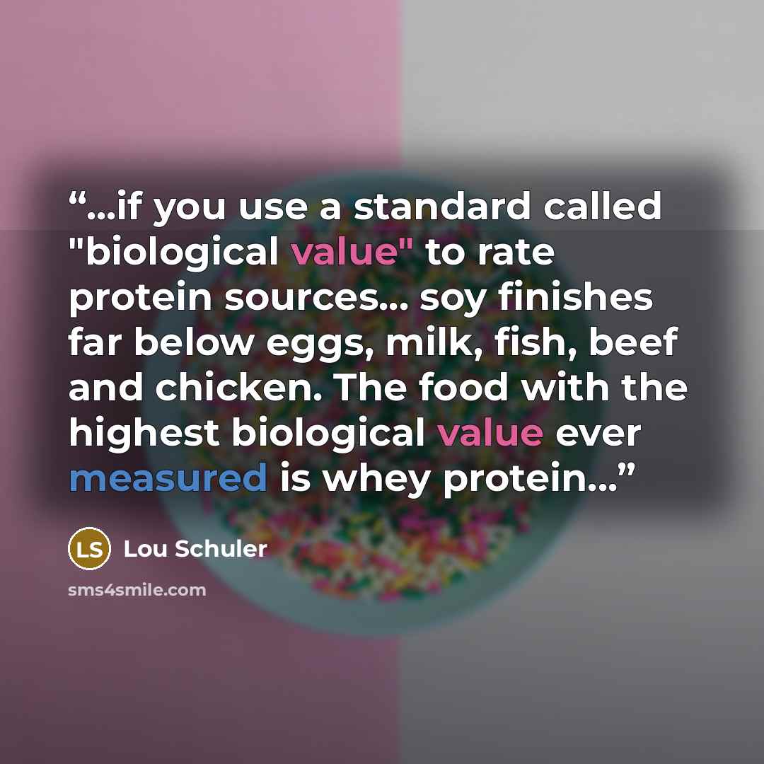 “...if you use a standard called "biological value" to rate protein sources... soy finishes far below eggs, milk, fish, beef and chicken. The food with the highest biological value ever measured is whey protein...” quote by Lou Schuler