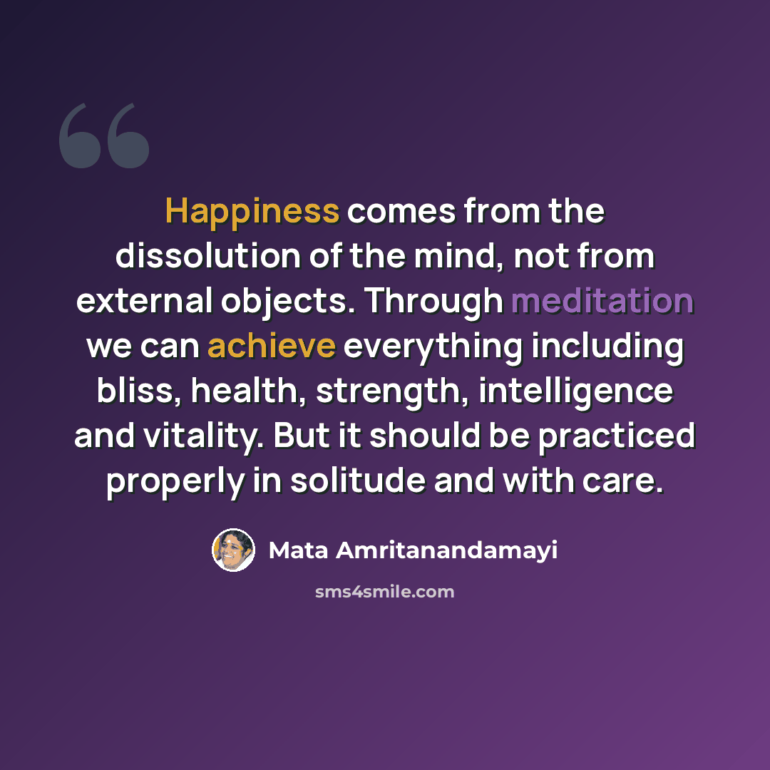 “Happiness comes from the dissolution of the mind, not from external objects. Through meditation we can achieve everything including bliss, health, strength, intelligence and vitality. But it should be practiced properly in solitude and with care.” quote by Mata Amritanandamayi