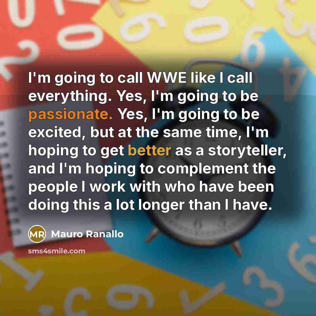 “I'm going to call WWE like I call everything. Yes, I'm going to be passionate. Yes, I'm going to be excited, but at the same time, I'm hoping to get better as a storyteller, and I'm hoping to complement the people I work with who have been doing this a lot longer than I have.” quote by Mauro Ranallo