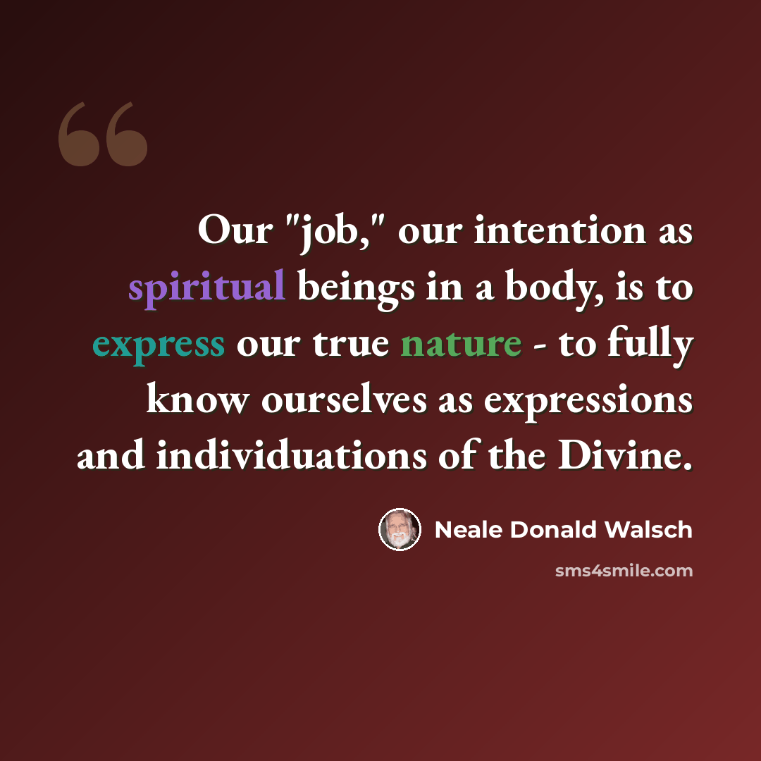 “Our "job," our intention as spiritual beings in a body, is to express our true nature - to fully know ourselves as expressions and individuations of the Divine.” quote by Neale Donald Walsch