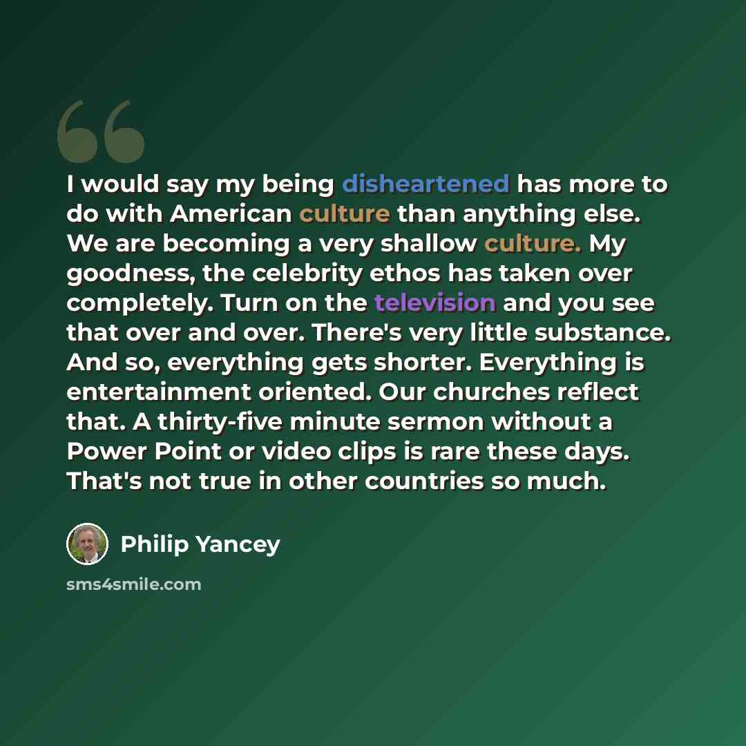“I would say my being disheartened has more to do with American culture than anything else. We are becoming a very shallow culture. My goodness, the celebrity ethos has taken over completely. Turn on the television and you see that over and over. There's very little substance. And so, everything…” quote by Philip Yancey