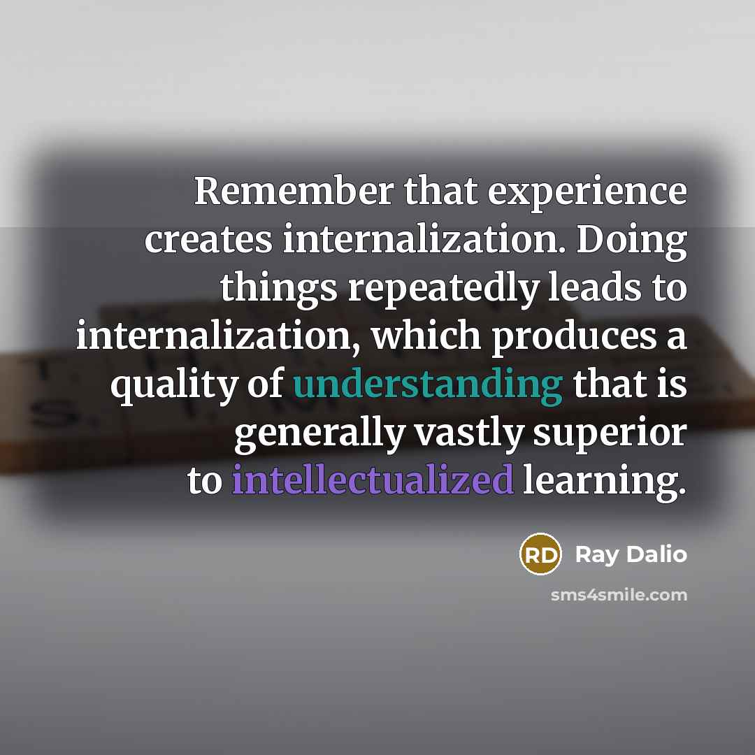 “Remember that experience creates internalization. Doing things repeatedly leads to internalization, which produces a quality of understanding that is generally vastly superior to intellectualized learning.” quote by Ray Dalio