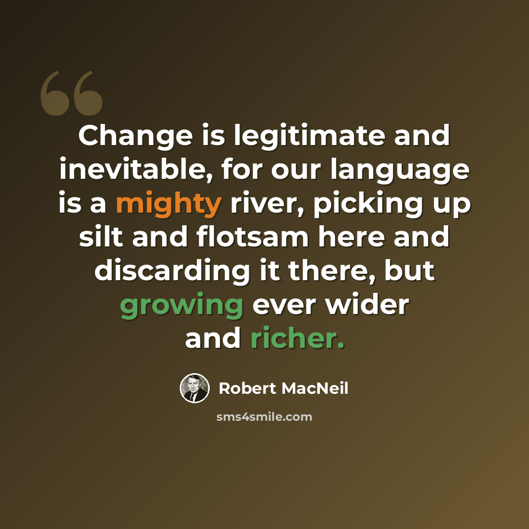“Change is legitimate and inevitable, for our language is a mighty river, picking up silt and flotsam here and discarding it there, but growing ever wider and richer.” quote by Robert MacNeil