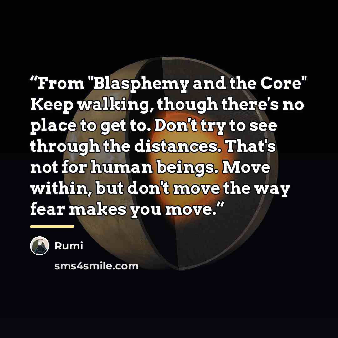 “From "Blasphemy and the Core" Keep walking, though there's no place to get to. Don't try to see through the distances. That's not for human beings. Move within, but don't move the way fear makes you move.” quote by Rumi